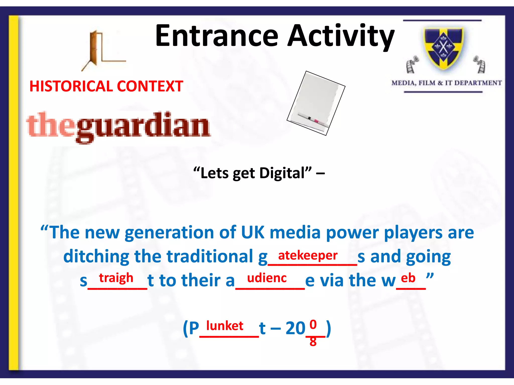 “Lets get Digital” –
“The new generation of UK media power players are
ditching the traditional g_________s and going
s______t to their a_______e via the w___”
(P______t – 20__)
HISTORICAL CONTEXT
Entrance Activity
atekeeper
traigh udienc eb
lunket 0
8
 