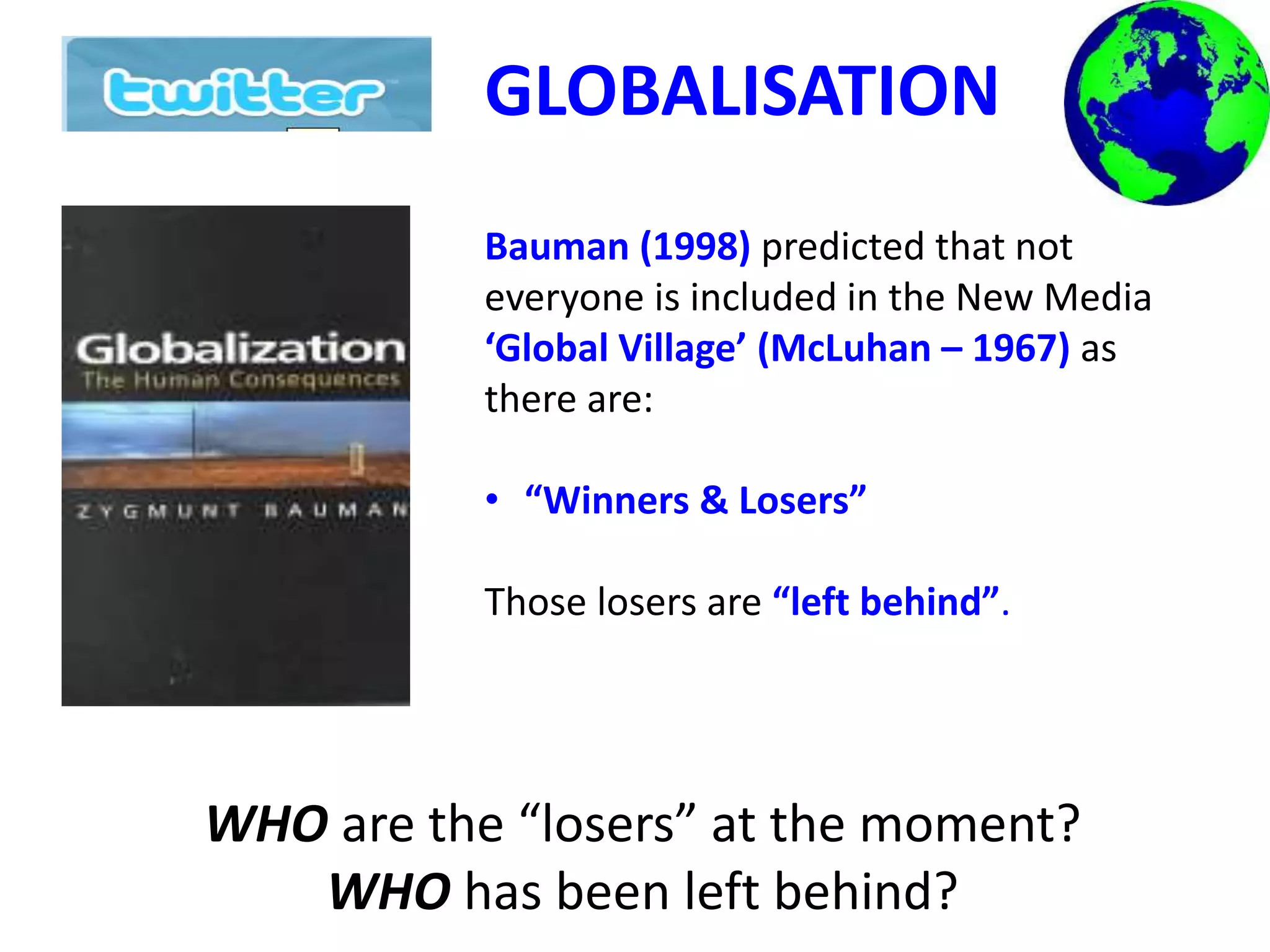 GLOBALISATION
Bauman (1998) predicted that not
everyone is included in the New Media
‘Global Village’ (McLuhan – 1967) as
there are:
• “Winners & Losers”
Those losers are “left behind”.
WHO are the “losers” at the moment?
WHO has been left behind?
 