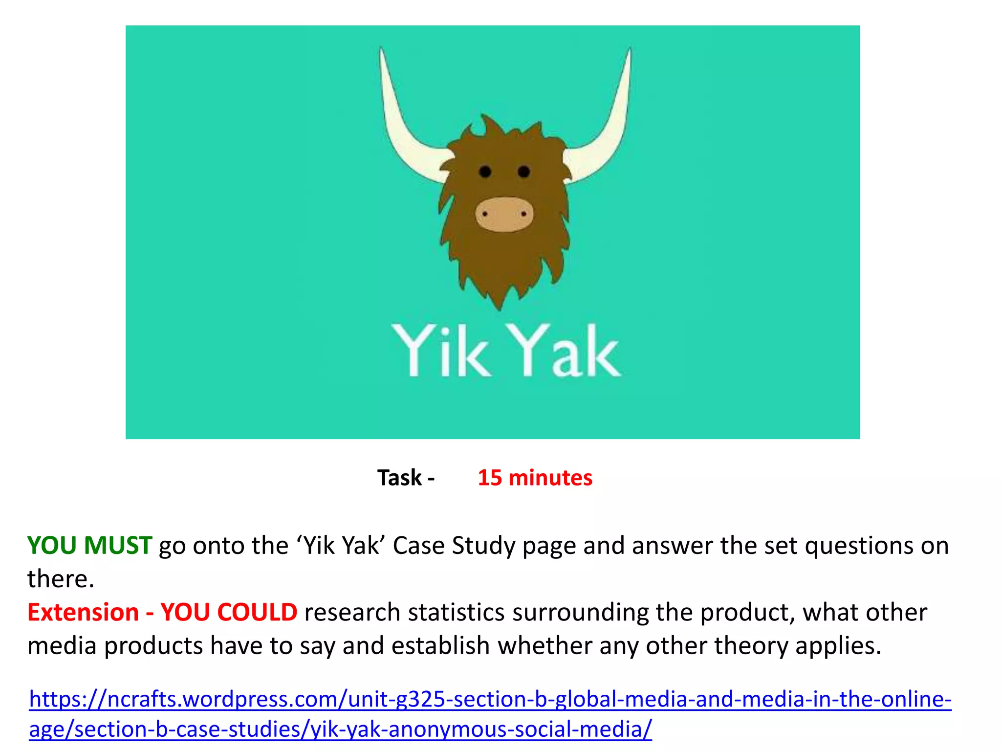 https://ncrafts.wordpress.com/unit-g325-section-b-global-media-and-media-in-the-online-
age/section-b-case-studies/yik-yak-anonymous-social-media/
YOU MUST go onto the ‘Yik Yak’ Case Study page and answer the set questions on
there.
Extension - YOU COULD research statistics surrounding the product, what other
media products have to say and establish whether any other theory applies.
Task - 15 minutes
 