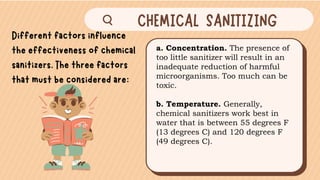 a. Concentration. The presence of
too little sanitizer will result in an
inadequate reduction of harmful
microorganisms. Too much can be
toxic.
b. Temperature. Generally,
chemical sanitizers work best in
water that is between 55 degrees F
(13 degrees C) and 120 degrees F
(49 degrees C).
 