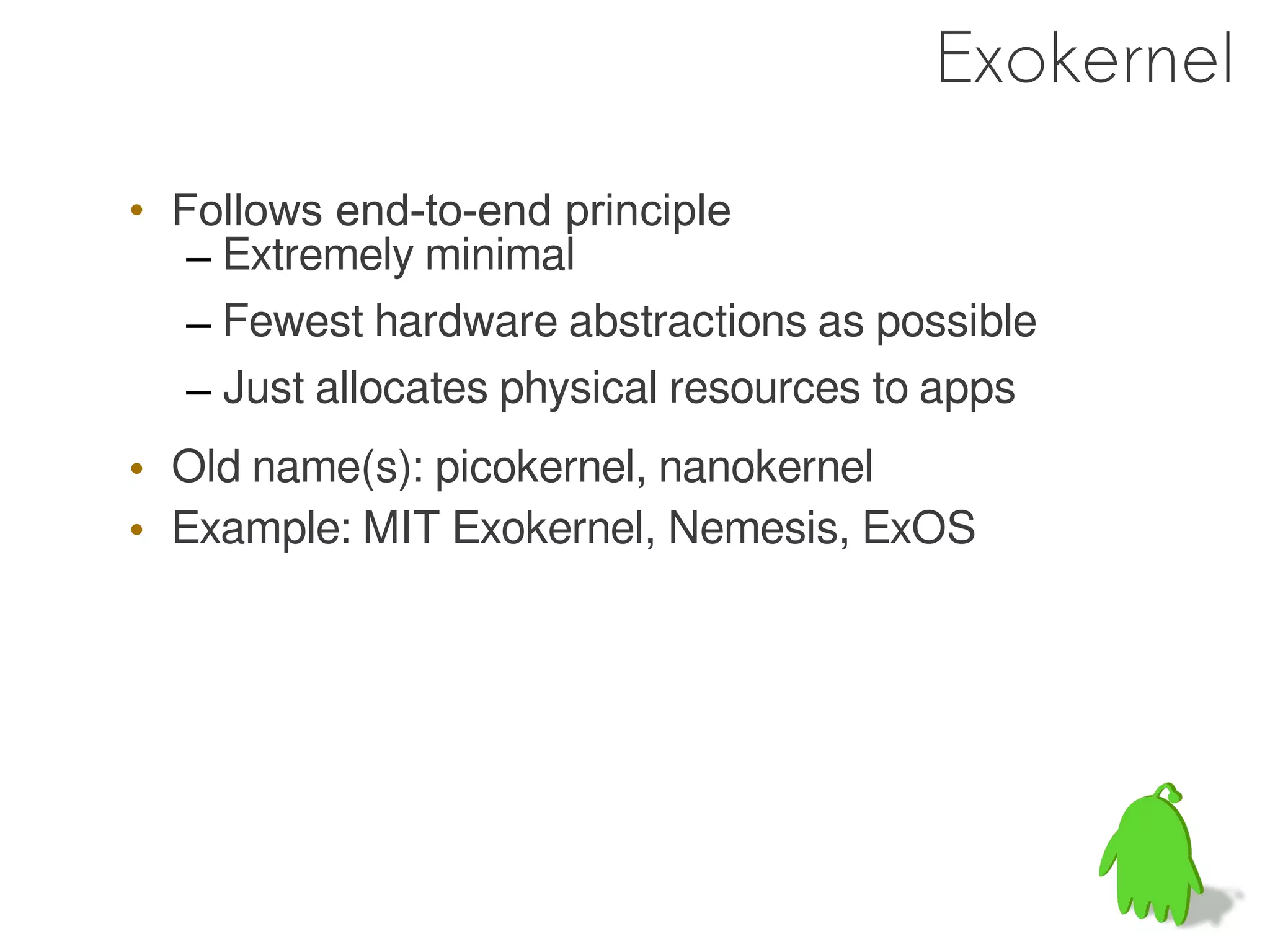 Exokernel

• Follows end-to-end principle
   – Extremely minimal
   – Fewest hardware abstractions as possible
   – Just allocates physical resources to apps
• Old name(s): picokernel, nanokernel
• Example: MIT Exokernel, Nemesis, ExOS
 