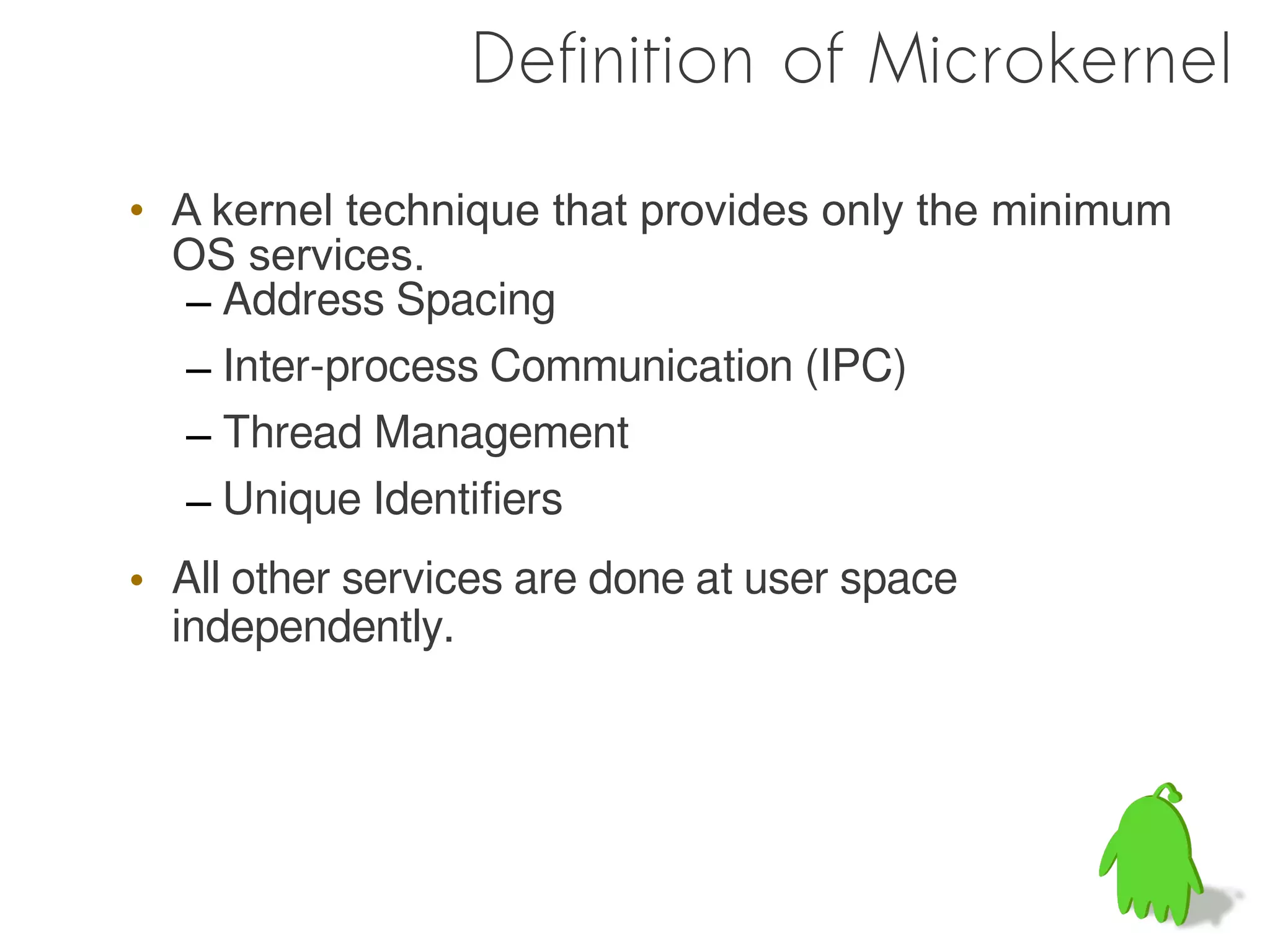 Definition of Microkernel

• A kernel technique that provides only the minimum
  OS services.
  – Address Spacing
  – Inter-process Communication (IPC)
  – Thread Management
  – Unique Identifiers
• All other services are done at user space
  independently.
 