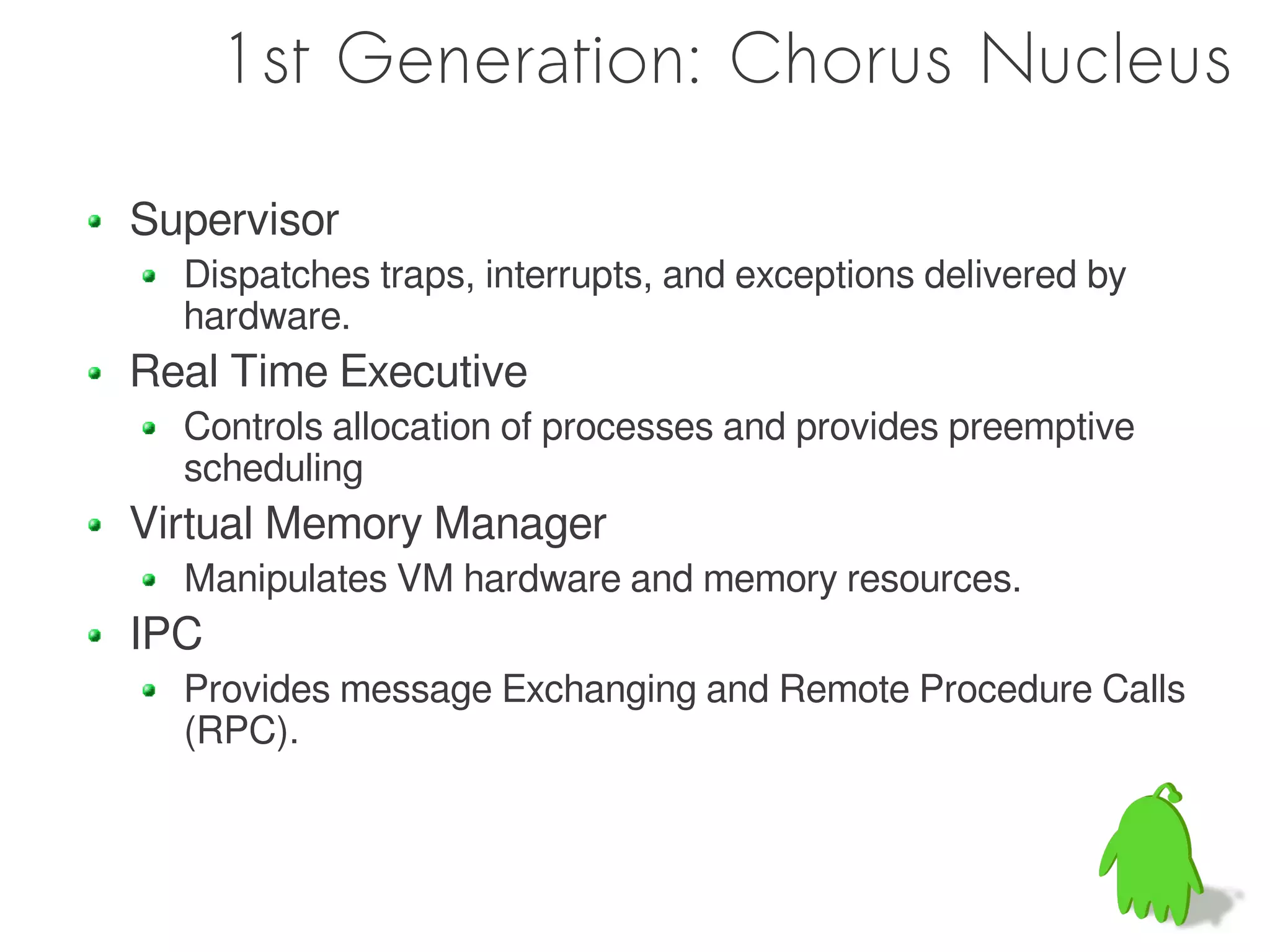 1st Generation: Chorus Nucleus

Supervisor
  Dispatches traps, interrupts, and exceptions delivered by
  hardware.
Real Time Executive
  Controls allocation of processes and provides preemptive
  scheduling
Virtual Memory Manager
  Manipulates VM hardware and memory resources.
IPC
  Provides message Exchanging and Remote Procedure Calls
  (RPC).
 