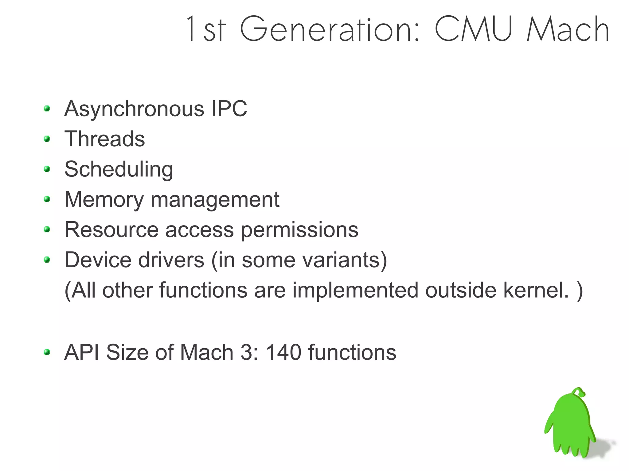 1st Generation: CMU Mach

Asynchronous IPC
Threads
Scheduling
Memory management
Resource access permissions
Device drivers (in some variants)
(All other functions are implemented outside kernel. )

API Size of Mach 3: 140 functions
 