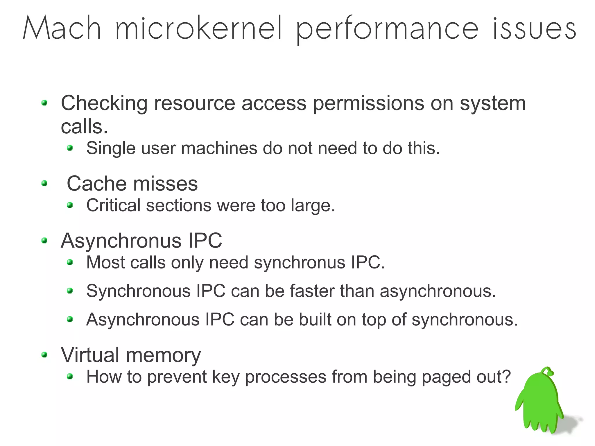 Mach microkernel performance issues

  Checking resource access permissions on system
  calls.
    Single user machines do not need to do this.

  Cache misses
    Critical sections were too large.

  Asynchronus IPC
    Most calls only need synchronus IPC.
    Synchronous IPC can be faster than asynchronous.
    Asynchronous IPC can be built on top of synchronous.

  Virtual memory
    How to prevent key processes from being paged out?
 