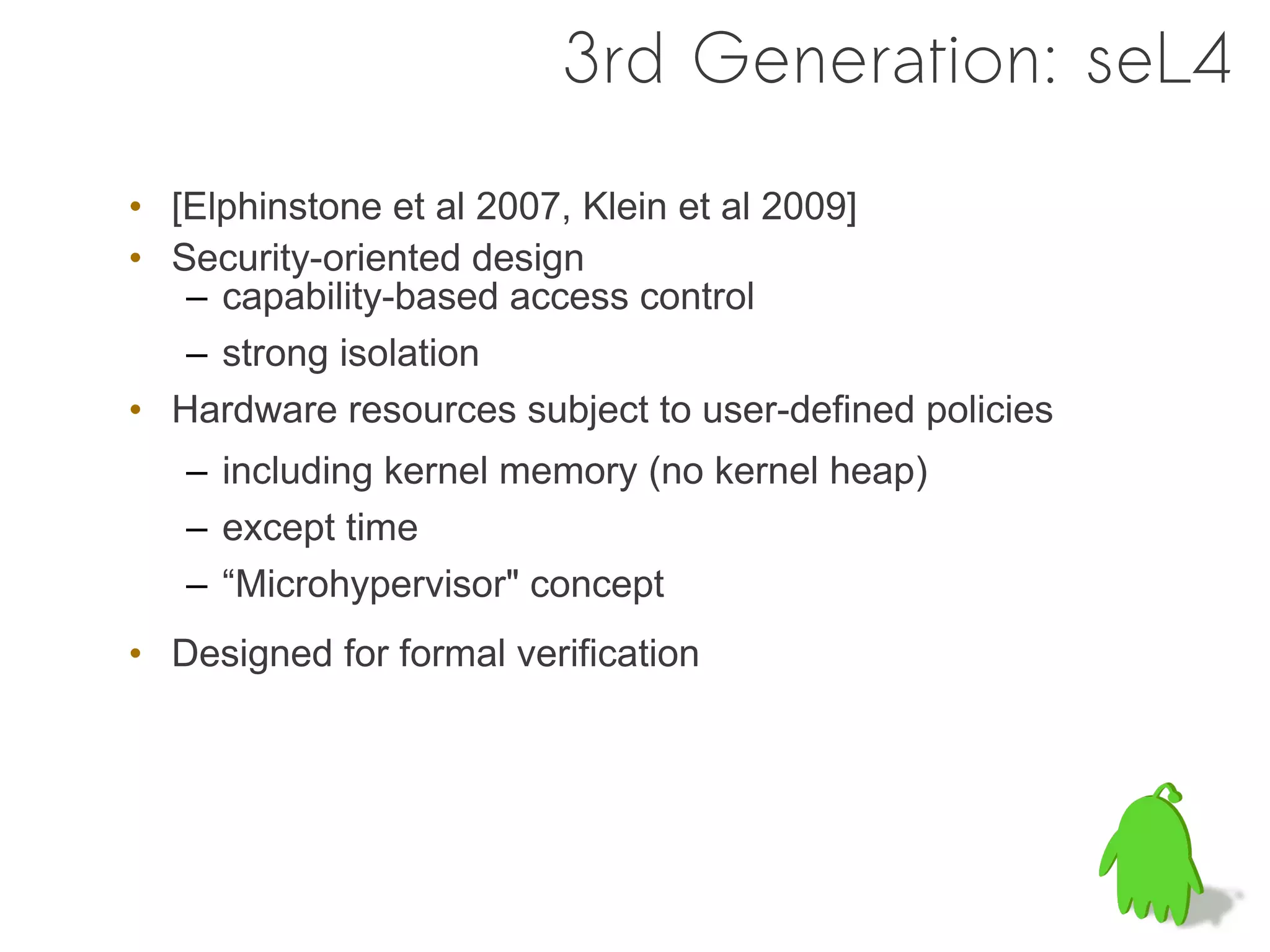 3rd Generation: seL4
• [Elphinstone et al 2007, Klein et al 2009]
• Security-oriented design
   – capability-based access control
   – strong isolation
• Hardware resources subject to user-defined policies
   – including kernel memory (no kernel heap)
   – except time
   – “Microhypervisor" concept
• Designed for formal verification
 