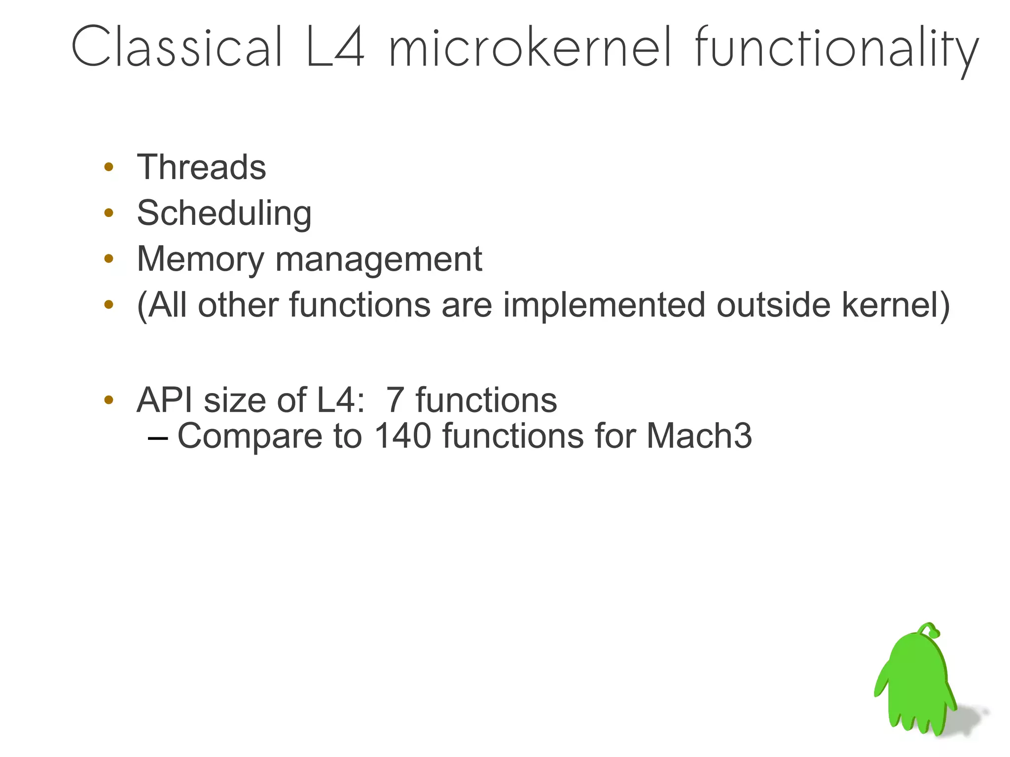 Classical L4 microkernel functionality

 •   Threads
 •   Scheduling
 •   Memory management
 •   (All other functions are implemented outside kernel)

 • API size of L4: 7 functions
    – Compare to 140 functions for Mach3
 