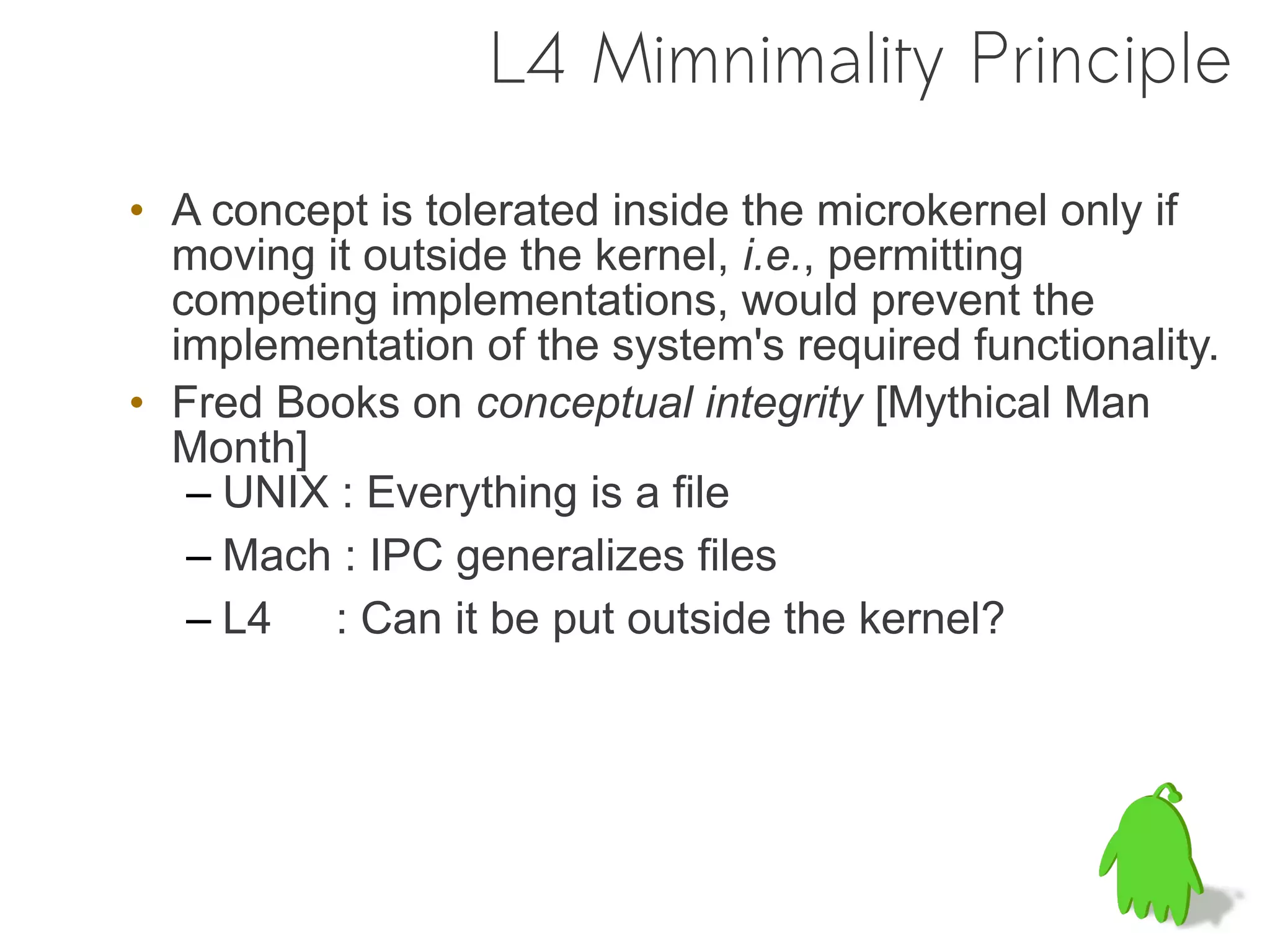 L4 Mimnimality Principle

• A concept is tolerated inside the microkernel only if
  moving it outside the kernel, i.e., permitting
  competing implementations, would prevent the
  implementation of the system's required functionality.
• Fred Books on conceptual integrity [Mythical Man
  Month]
   – UNIX : Everything is a file
   – Mach : IPC generalizes files
   – L4 : Can it be put outside the kernel?
 