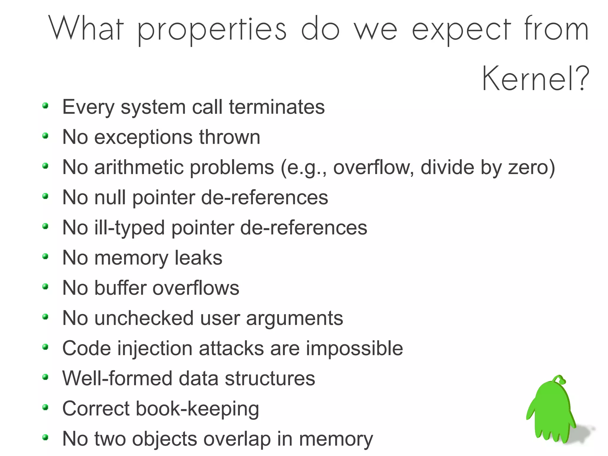 What properties do we expect from
                          Kernel?
Every system call terminates
No exceptions thrown
No arithmetic problems (e.g., overflow, divide by zero)
No null pointer de-references
No ill-typed pointer de-references
No memory leaks
No buffer overflows
No unchecked user arguments
Code injection attacks are impossible
Well-formed data structures
Correct book-keeping
No two objects overlap in memory
 