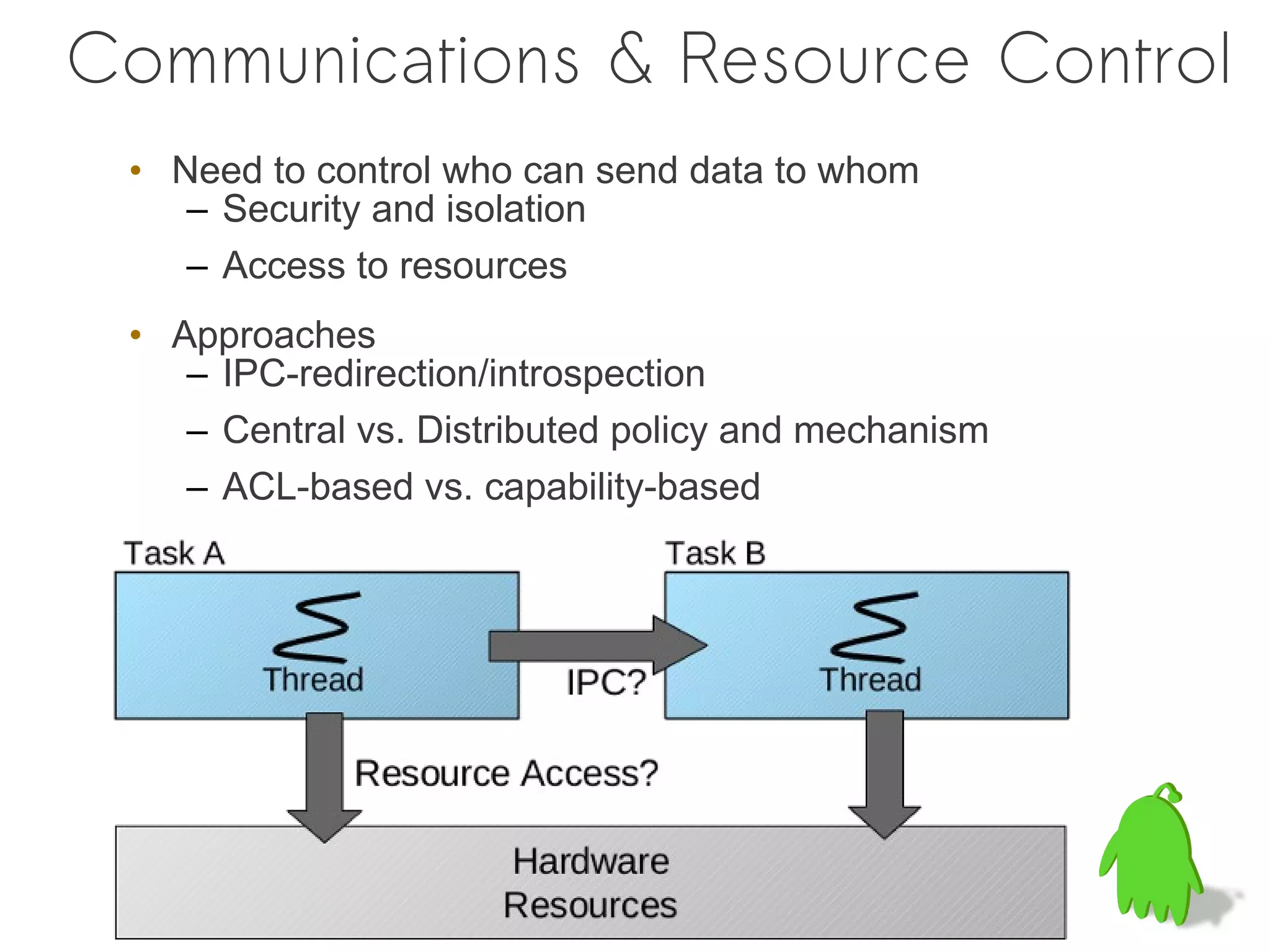 Communications & Resource Control
 • Need to control who can send data to whom
    – Security and isolation
    – Access to resources
 • Approaches
    – IPC-redirection/introspection
    – Central vs. Distributed policy and mechanism
    – ACL-based vs. capability-based
 