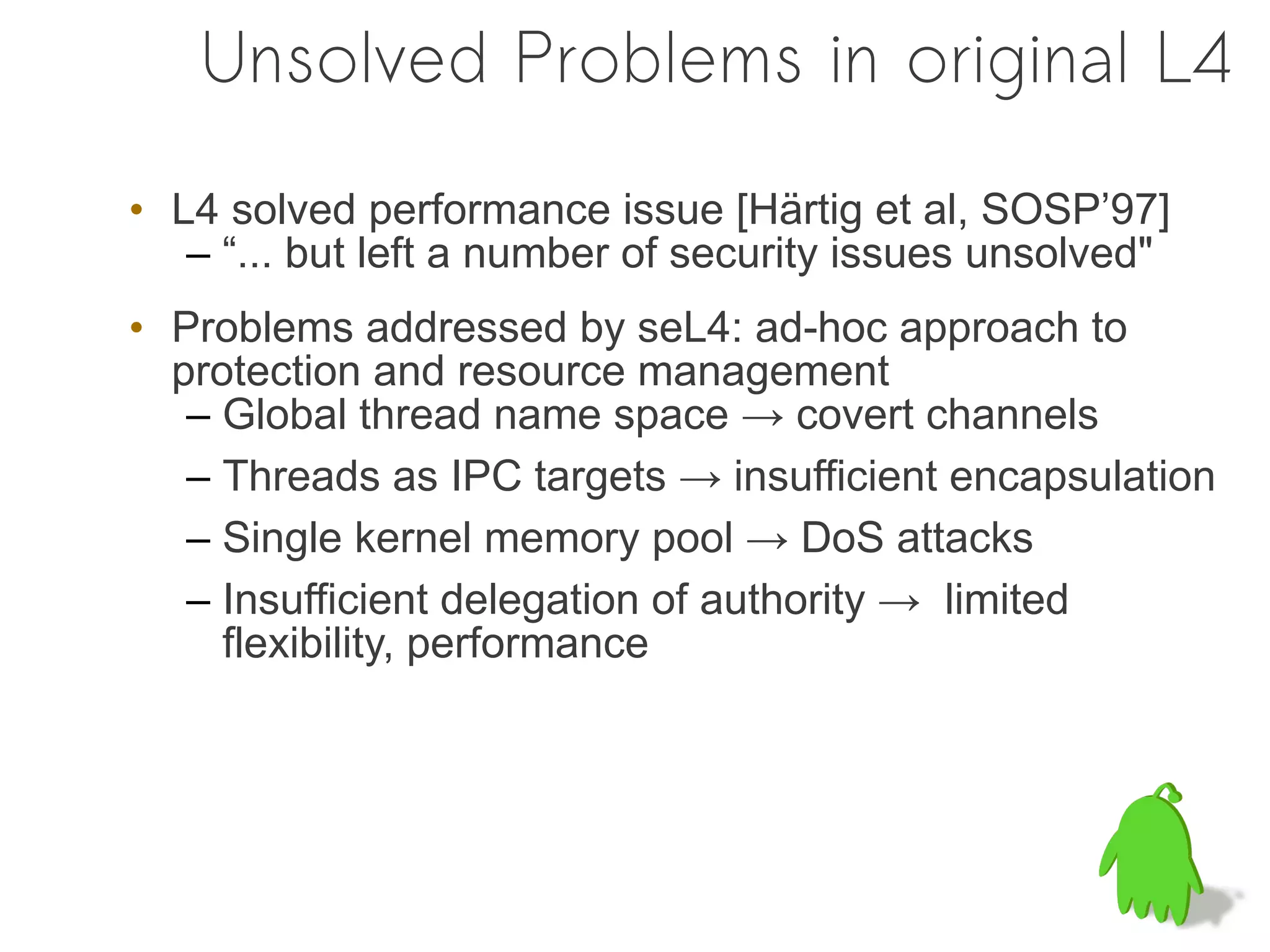 Unsolved Problems in original L4

• L4 solved performance issue [Härtig et al, SOSP’97]
   – “... but left a number of security issues unsolved"
• Problems addressed by seL4: ad-hoc approach to
  protection and resource management
   – Global thread name space → covert channels
   – Threads as IPC targets → insufficient encapsulation
   – Single kernel memory pool → DoS attacks
   – Insufficient delegation of authority → limited
     flexibility, performance
 