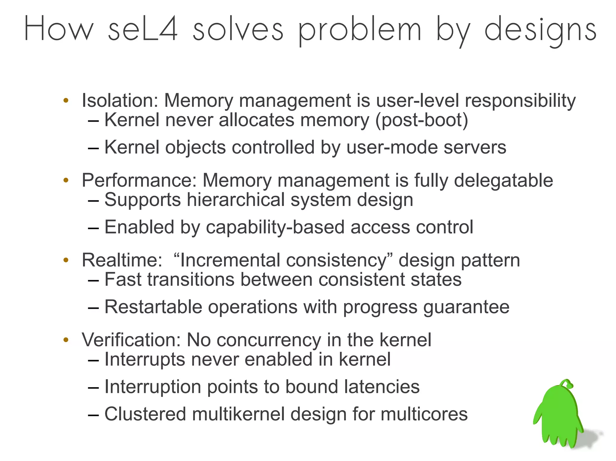 How seL4 solves problem by designs
  • Isolation: Memory management is user-level responsibility
     – Kernel never allocates memory (post-boot)
     – Kernel objects controlled by user-mode servers
  • Performance: Memory management is fully delegatable
     – Supports hierarchical system design
     – Enabled by capability-based access control
  • Realtime: “Incremental consistency” design pattern
    – Fast transitions between consistent states
    – Restartable operations with progress guarantee
  • Verification: No concurrency in the kernel
     – Interrupts never enabled in kernel
     – Interruption points to bound latencies
     – Clustered multikernel design for multicores
 