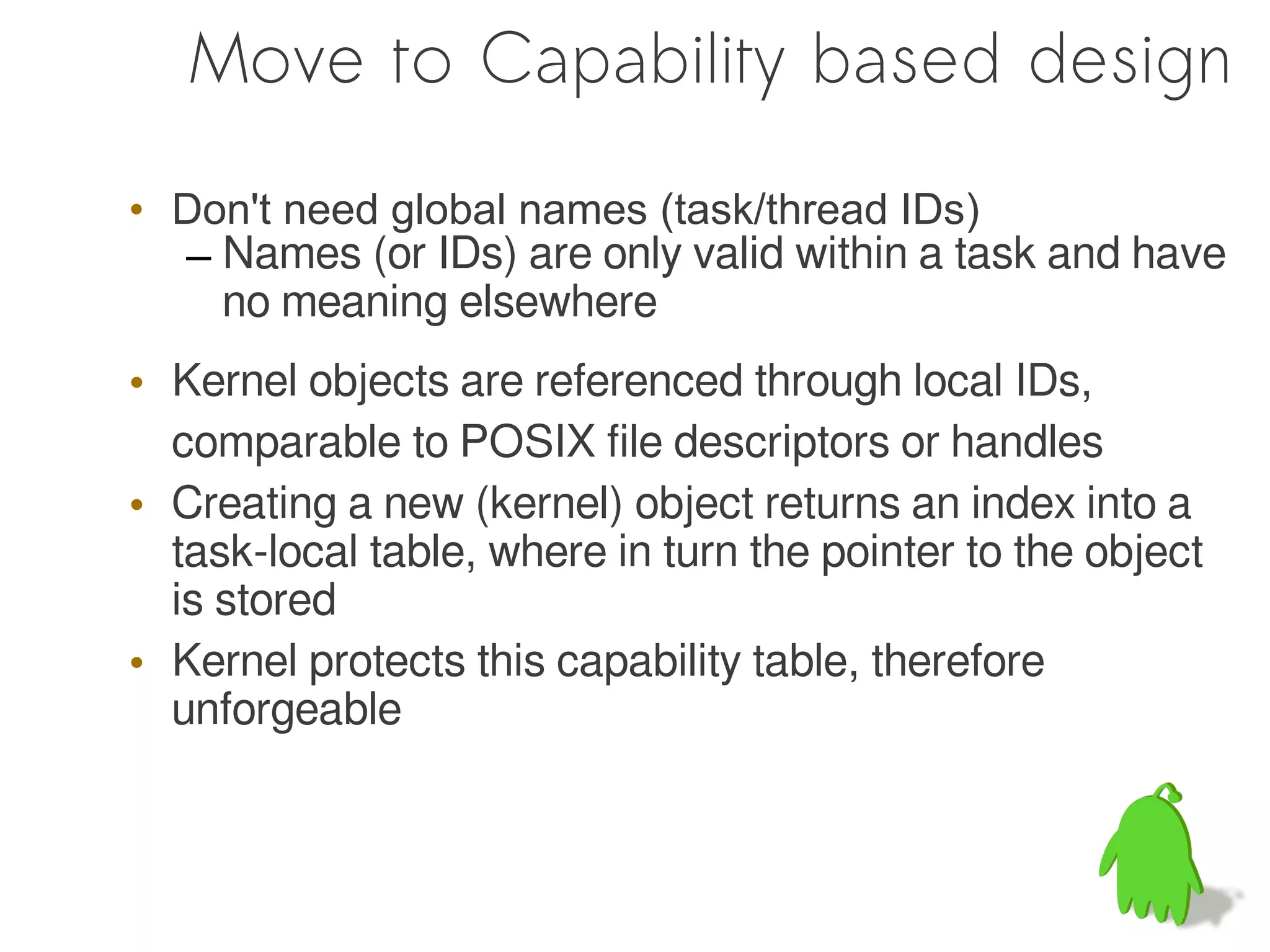 Move to Capability based design

• Don't need global names (task/thread IDs)
  – Names (or IDs) are only valid within a task and have
    no meaning elsewhere
• Kernel objects are referenced through local IDs,
  comparable to POSIX file descriptors or handles
• Creating a new (kernel) object returns an index into a
  task-local table, where in turn the pointer to the object
  is stored
• Kernel protects this capability table, therefore
  unforgeable
 