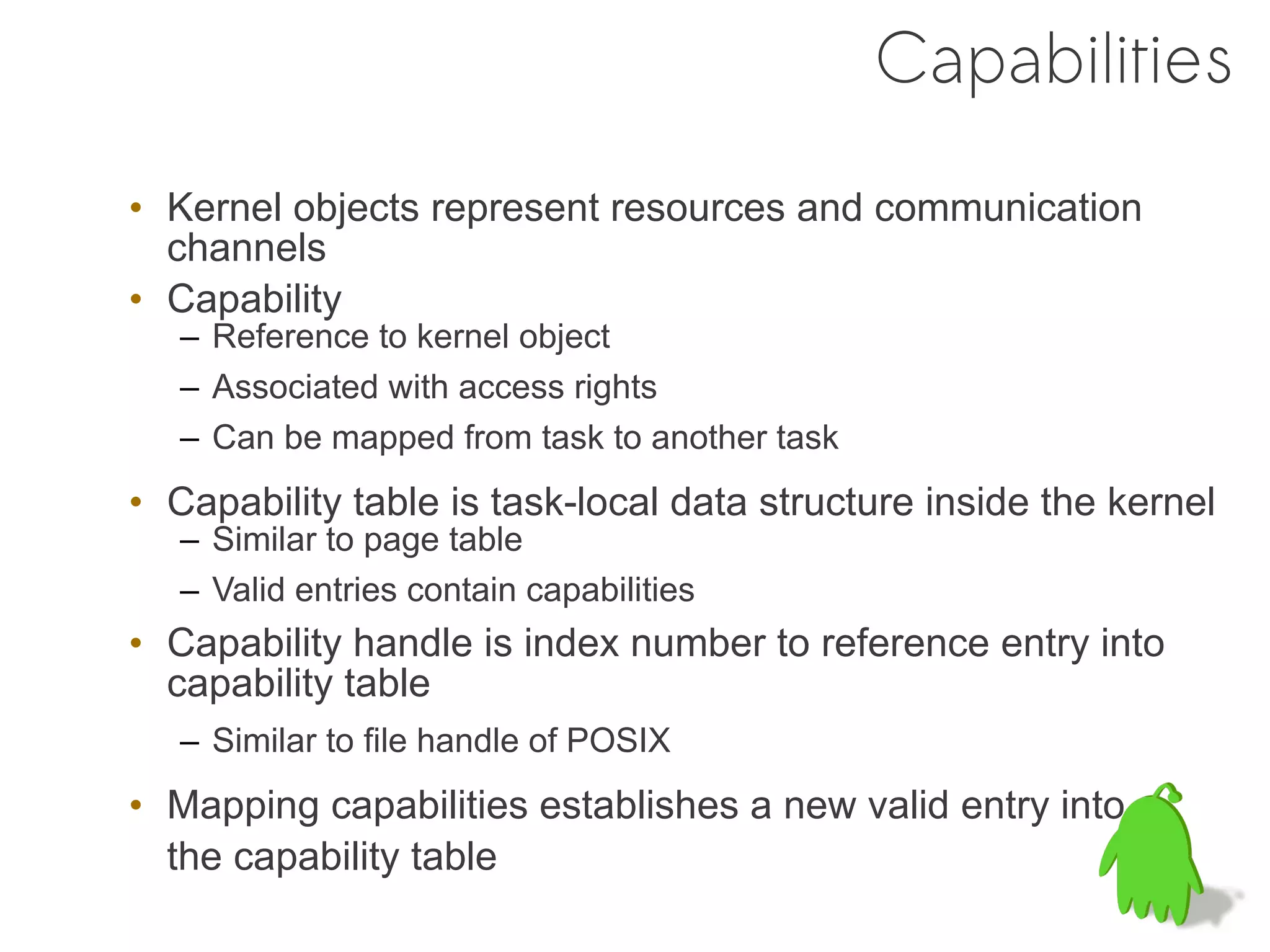 Capabilities
• Kernel objects represent resources and communication
  channels
• Capability
   – Reference to kernel object
   – Associated with access rights
   – Can be mapped from task to another task
• Capability table is task-local data structure inside the kernel
   – Similar to page table
   – Valid entries contain capabilities
• Capability handle is index number to reference entry into
  capability table
   – Similar to file handle of POSIX
• Mapping capabilities establishes a new valid entry into
  the capability table
 