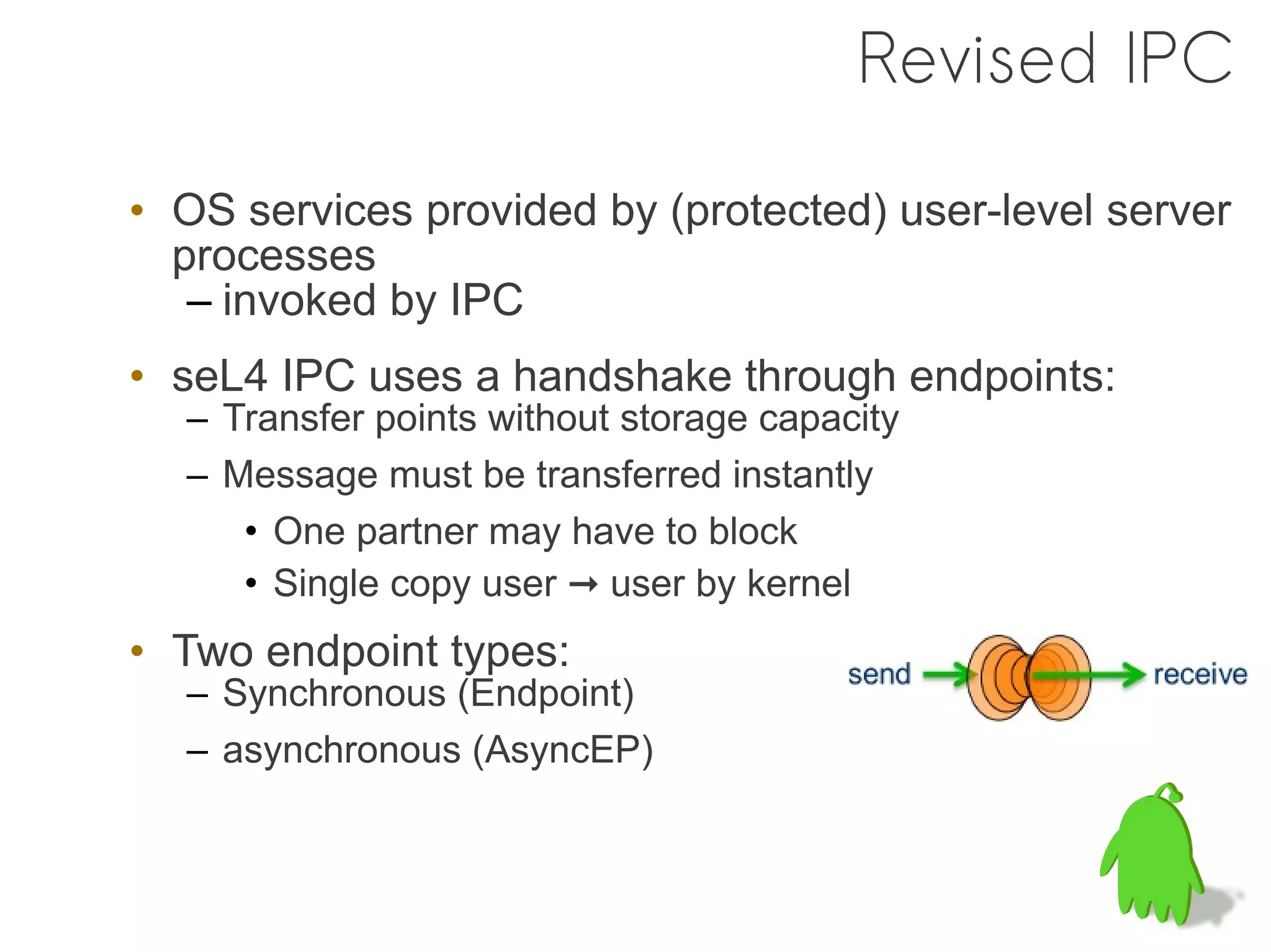 Revised IPC

• OS services provided by (protected) user-level server
  processes
   – invoked by IPC
• seL4 IPC uses a handshake through endpoints:
  – Transfer points without storage capacity
  – Message must be transferred instantly
     • One partner may have to block
     • Single copy user ➞ user by kernel
• Two endpoint types:
  – Synchronous (Endpoint)
  – asynchronous (AsyncEP)
 