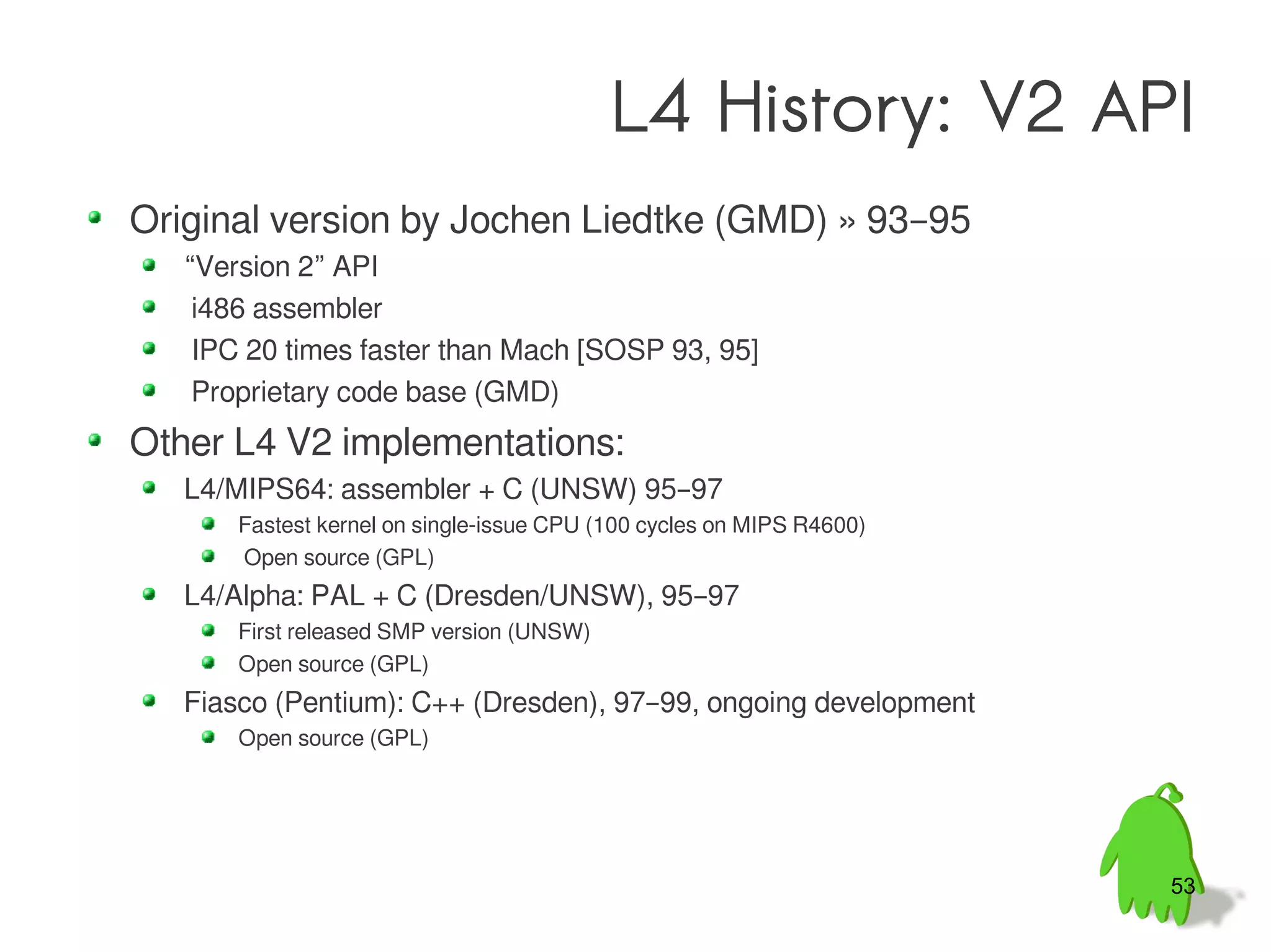 L4 History: V2 API
Original version by Jochen Liedtke (GMD) » 93–95
   “Version 2” API
    i486 assembler
    IPC 20 times faster than Mach [SOSP 93, 95]
    Proprietary code base (GMD)
Other L4 V2 implementations:
   L4/MIPS64: assembler + C (UNSW) 95–97
       Fastest kernel on single-issue CPU (100 cycles on MIPS R4600)
       Open source (GPL)
   L4/Alpha: PAL + C (Dresden/UNSW), 95–97
       First released SMP version (UNSW)
       Open source (GPL)
   Fiasco (Pentium): C++ (Dresden), 97–99, ongoing development
       Open source (GPL)




                                                                       53
 
