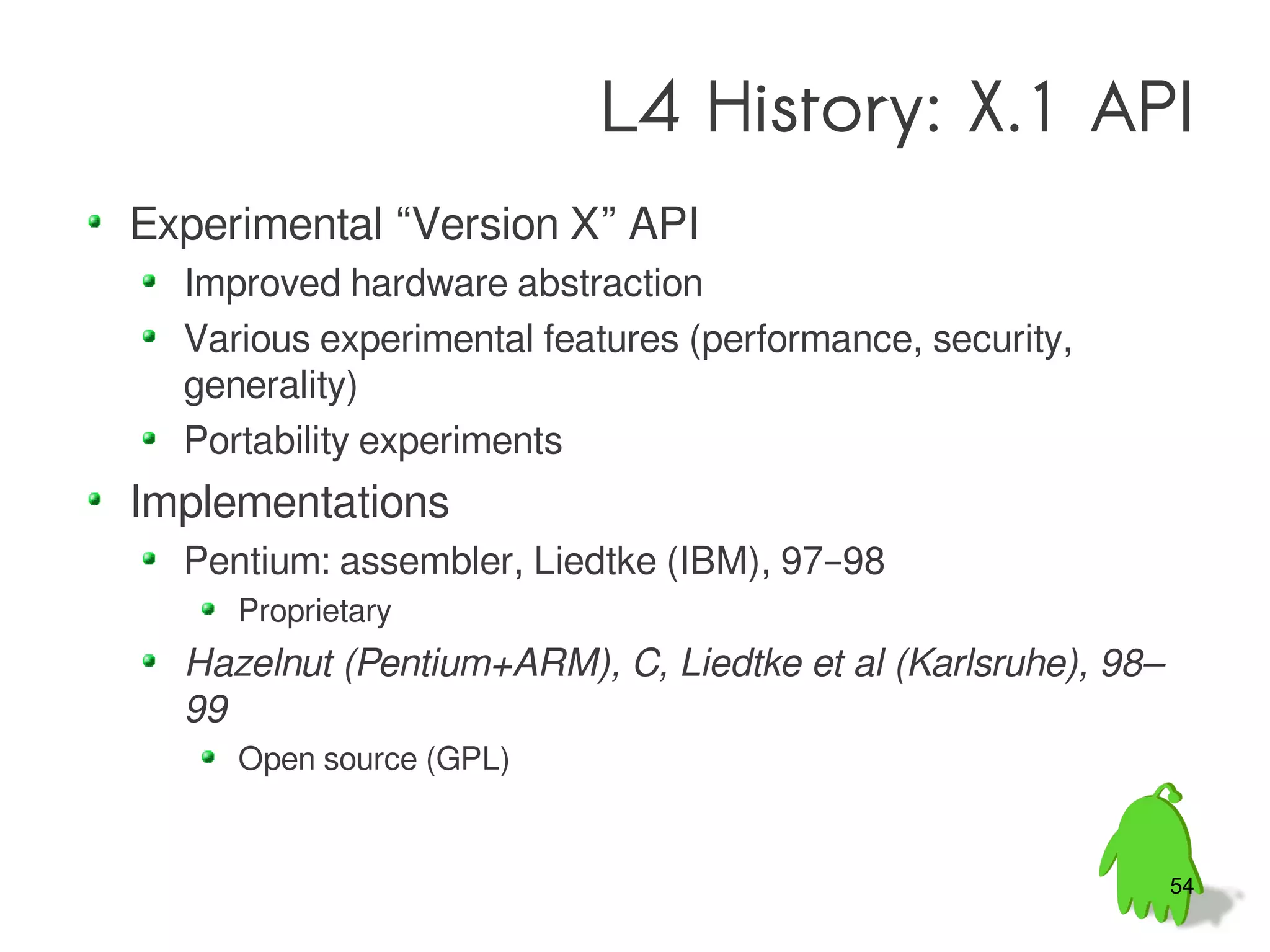 L4 History: X.1 API
Experimental “Version X” API
  Improved hardware abstraction
  Various experimental features (performance, security,
  generality)
  Portability experiments
Implementations
  Pentium: assembler, Liedtke (IBM), 97–98
     Proprietary
  Hazelnut (Pentium+ARM), C, Liedtke et al (Karlsruhe), 98–
  99
     Open source (GPL)


                                                              54
 
