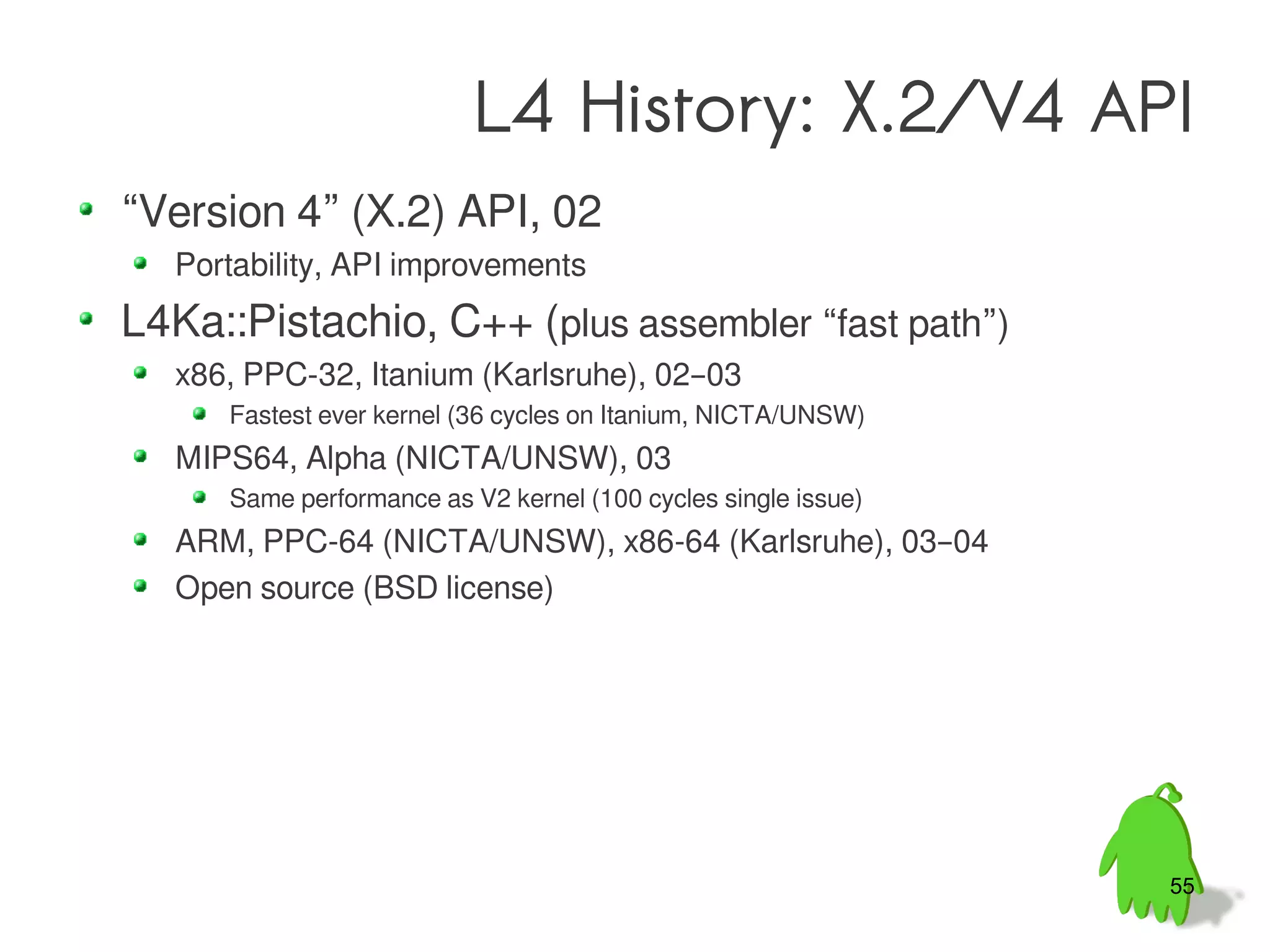 L4 History: X.2/V4 API
“Version 4” (X.2) API, 02
  Portability, API improvements
L4Ka::Pistachio, C++ (plus assembler “fast path”)
  x86, PPC-32, Itanium (Karlsruhe), 02–03
     Fastest ever kernel (36 cycles on Itanium, NICTA/UNSW)
  MIPS64, Alpha (NICTA/UNSW), 03
     Same performance as V2 kernel (100 cycles single issue)
  ARM, PPC-64 (NICTA/UNSW), x86-64 (Karlsruhe), 03–04
  Open source (BSD license)




                                                               55
 