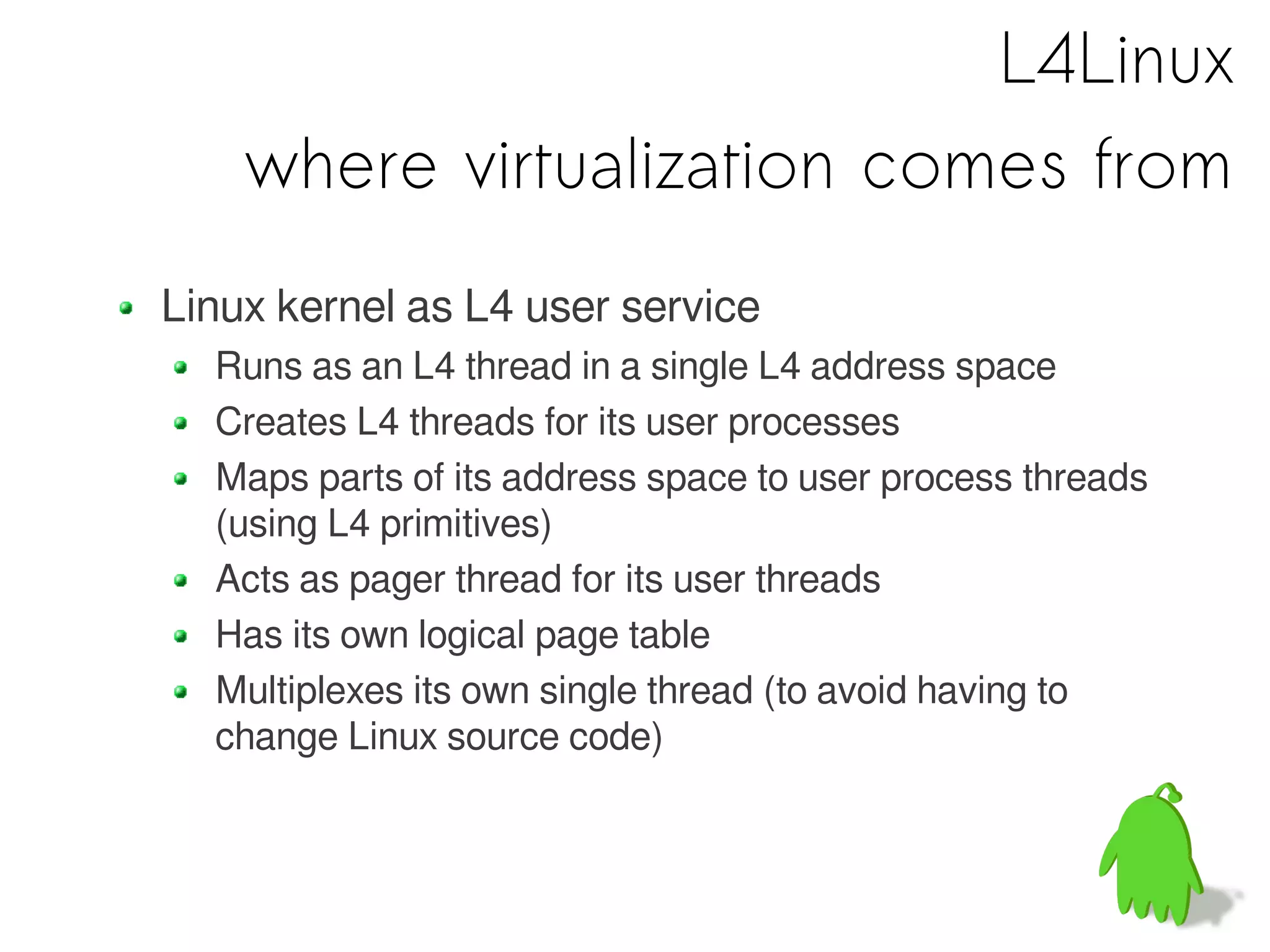 L4Linux
    where virtualization comes from
Linux kernel as L4 user service
  Runs as an L4 thread in a single L4 address space
  Creates L4 threads for its user processes
  Maps parts of its address space to user process threads
  (using L4 primitives)
  Acts as pager thread for its user threads
  Has its own logical page table
  Multiplexes its own single thread (to avoid having to
  change Linux source code)
 