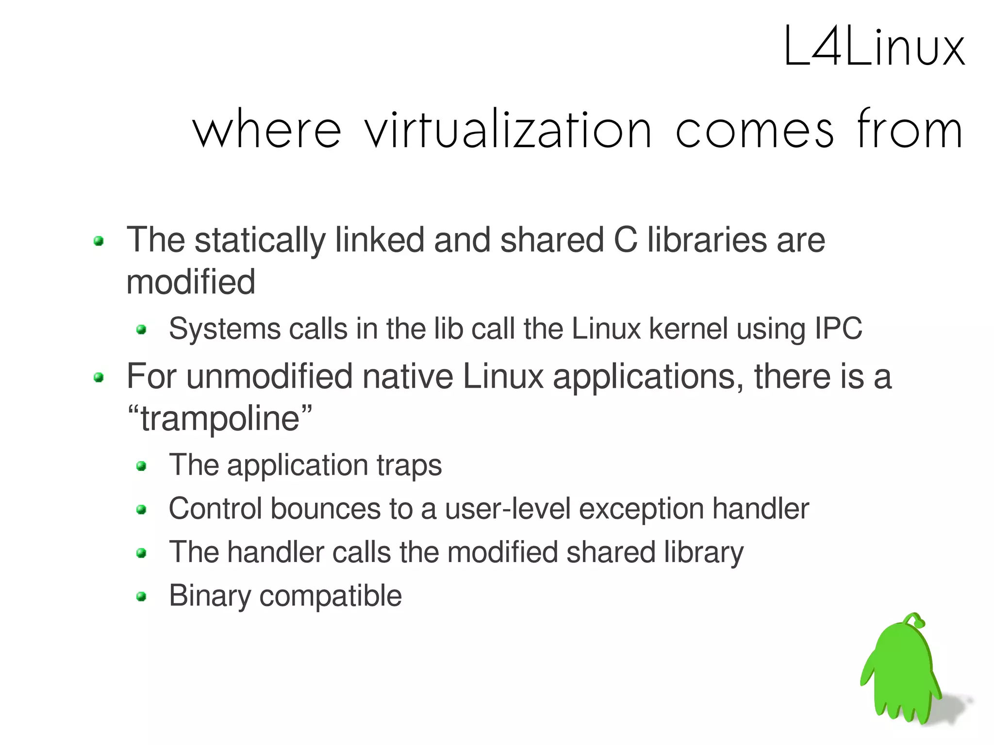 L4Linux
    where virtualization comes from
The statically linked and shared C libraries are
modified
  Systems calls in the lib call the Linux kernel using IPC
For unmodified native Linux applications, there is a
“trampoline”
  The application traps
  Control bounces to a user-level exception handler
  The handler calls the modified shared library
  Binary compatible
 