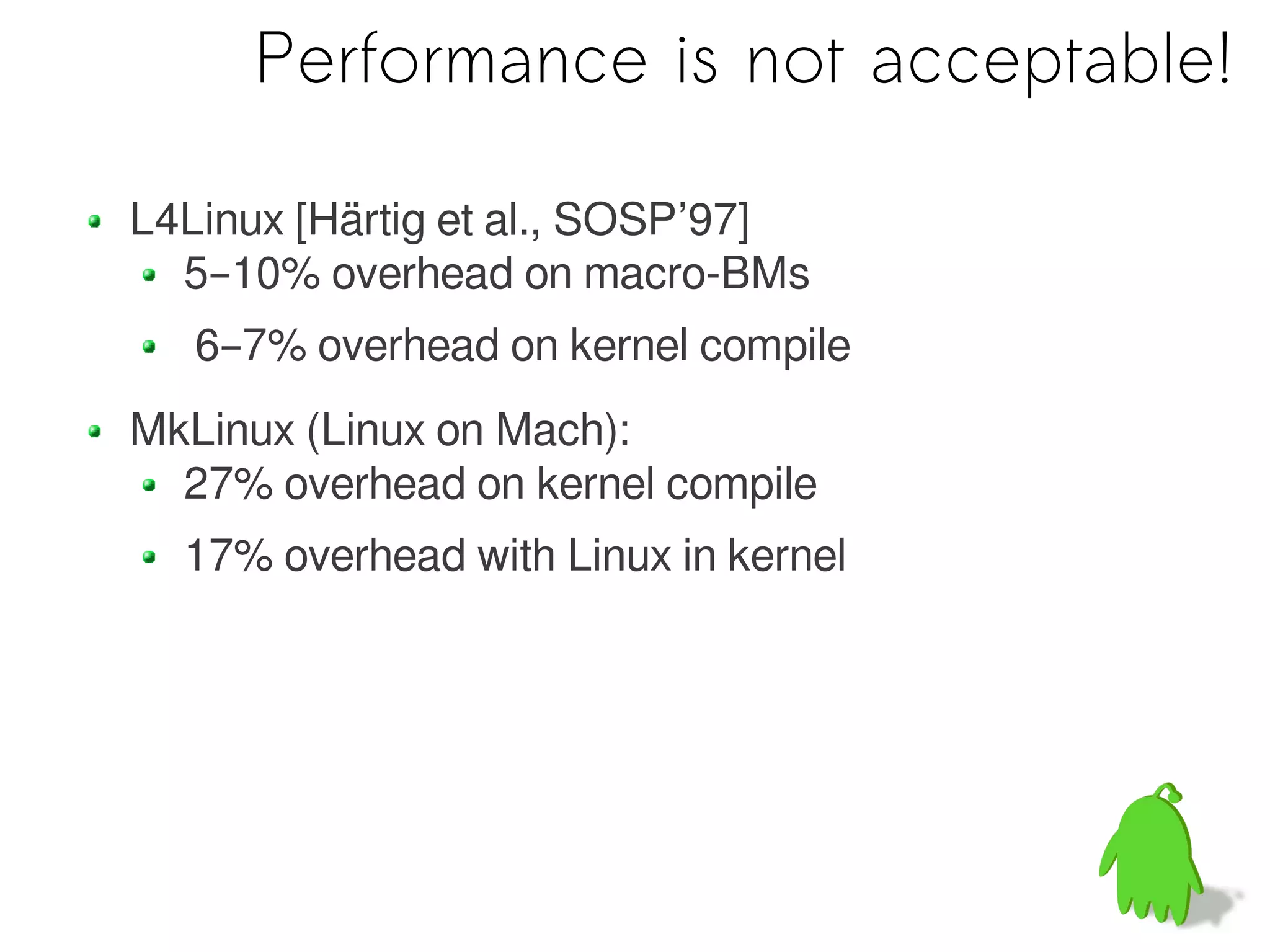 Performance is not acceptable!

L4Linux [Härtig et al., SOSP’97]
  5–10% overhead on macro-BMs
   6–7% overhead on kernel compile
MkLinux (Linux on Mach):
  27% overhead on kernel compile
  17% overhead with Linux in kernel
 