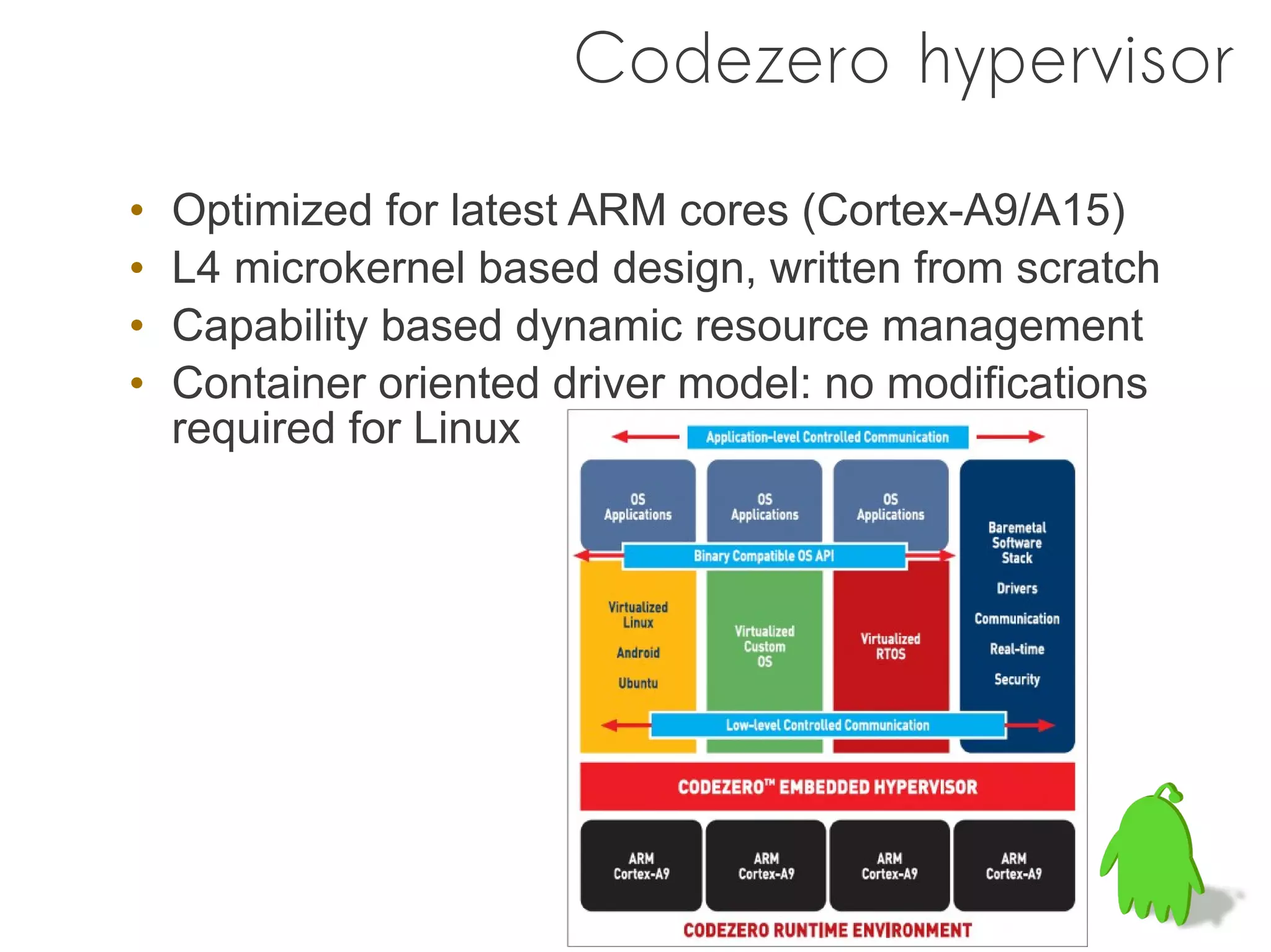 Codezero hypervisor

•   Optimized for latest ARM cores (Cortex-A9/A15)
•   L4 microkernel based design, written from scratch
•   Capability based dynamic resource management
•   Container oriented driver model: no modifications
    required for Linux
 