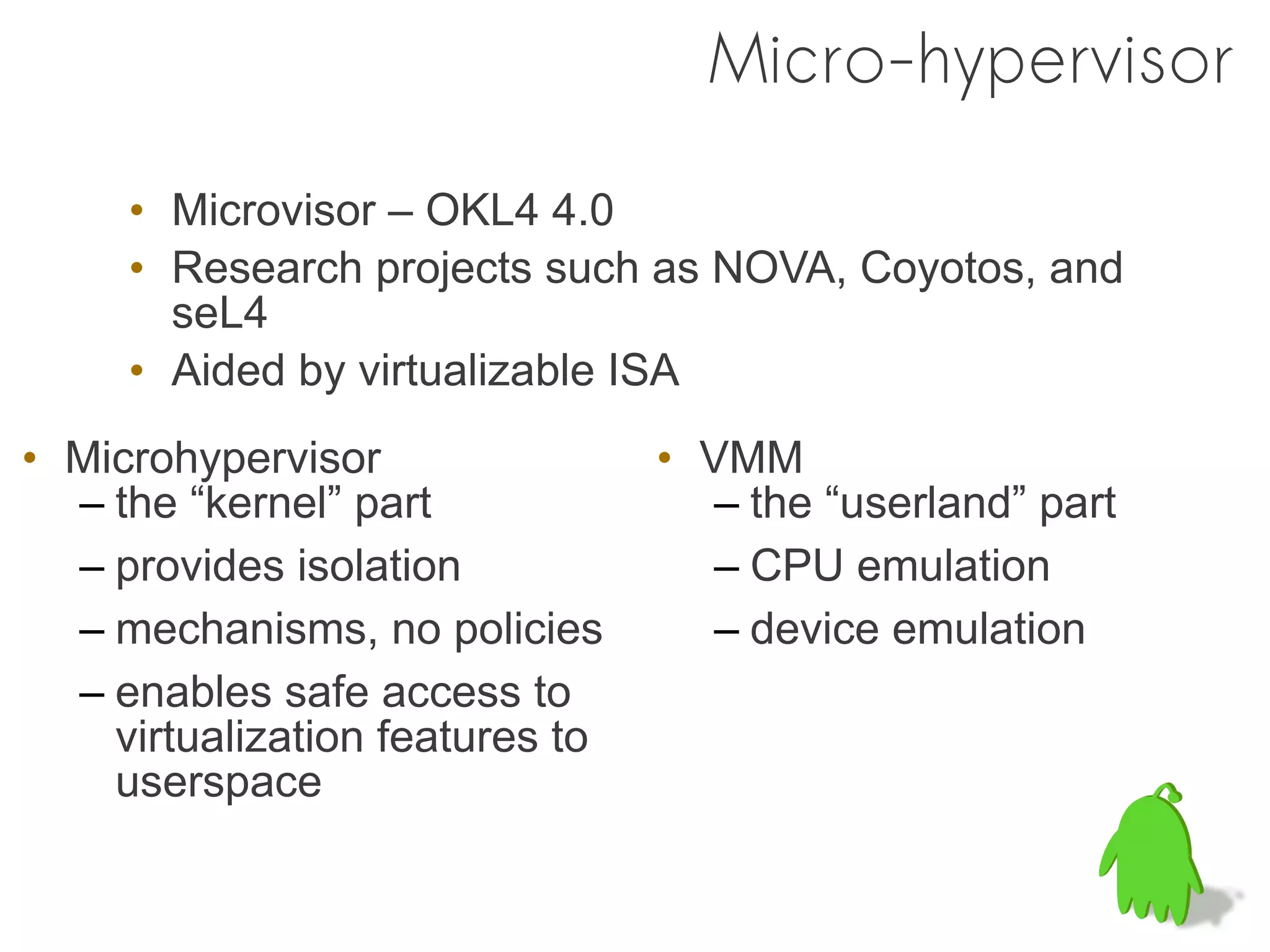 Micro-hypervisor

     • Microvisor – OKL4 4.0
     • Research projects such as NOVA, Coyotos, and
       seL4
     • Aided by virtualizable ISA
• Microhypervisor                • VMM
  – the “kernel” part               – the “userland” part
  – provides isolation              – CPU emulation
  – mechanisms, no policies         – device emulation
  – enables safe access to
    virtualization features to
    userspace
 