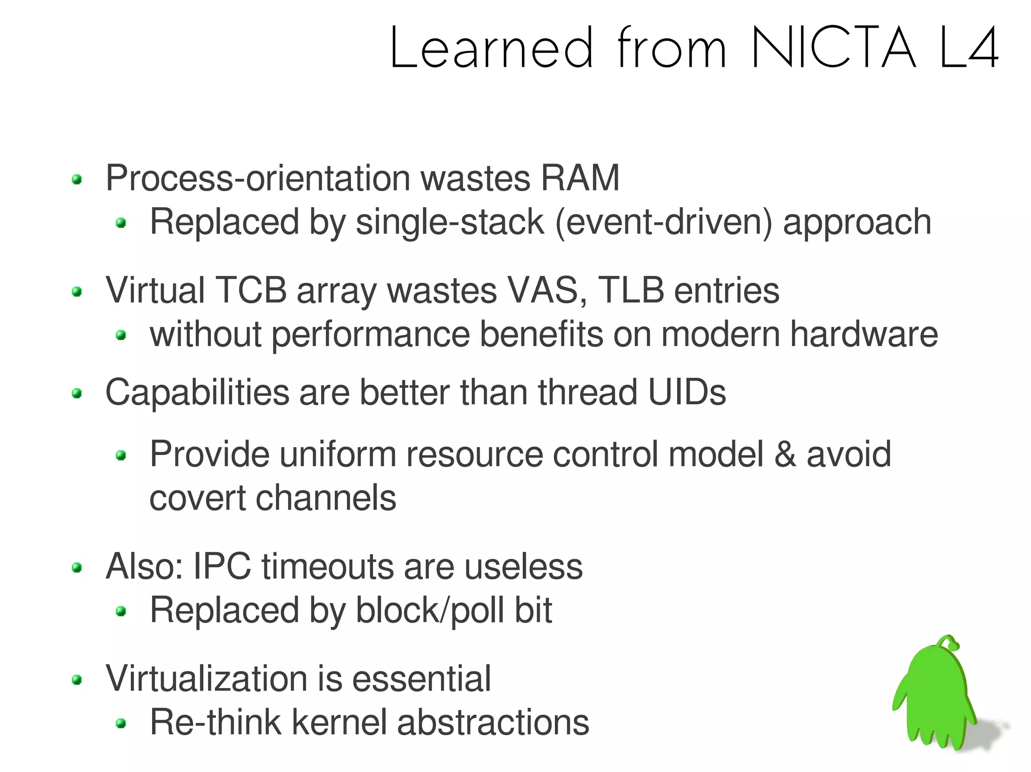 Learned from NICTA L4

Process-orientation wastes RAM
  Replaced by single-stack (event-driven) approach
Virtual TCB array wastes VAS, TLB entries
   without performance benefits on modern hardware
Capabilities are better than thread UIDs
  Provide uniform resource control model & avoid
  covert channels
Also: IPC timeouts are useless
   Replaced by block/poll bit
Virtualization is essential
   Re-think kernel abstractions
 