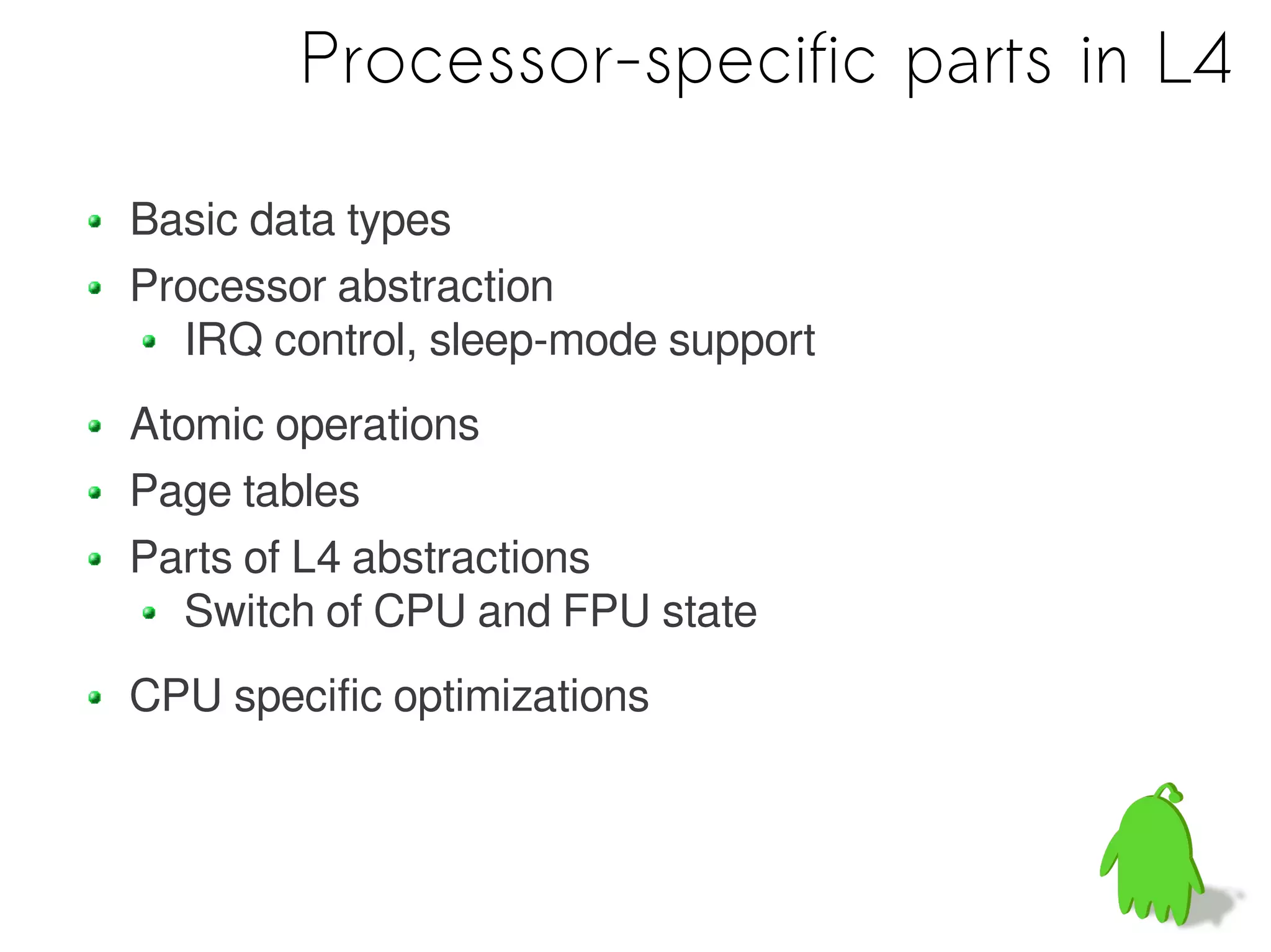 Processor-specific parts in L4

Basic data types
Processor abstraction
  IRQ control, sleep-mode support
Atomic operations
Page tables
Parts of L4 abstractions
   Switch of CPU and FPU state
CPU specific optimizations
 