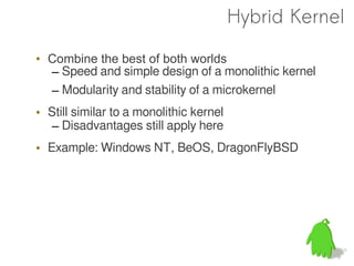 Hybrid Kernel

• Combine the best of both worlds
  – Speed and simple design of a monolithic kernel
  – Modularity and stability of a microkernel
• Still similar to a monolithic kernel
  – Disadvantages still apply here
• Example: Windows NT, BeOS, DragonFlyBSD
 