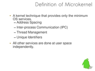 Definition of Microkernel

• A kernel technique that provides only the minimum
  OS services.
  – Address Spacing
  – Inter-process Communication (IPC)
  – Thread Management
  – Unique Identifiers
• All other services are done at user space
  independently.
 
