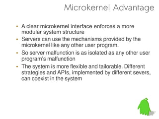 Microkernel Advantage

• A clear microkernel interface enforces a more
  modular system structure
• Servers can use the mechanisms provided by the
  microkernel like any other user program.
• So server malfunction is as isolated as any other user
  program’s malfunction
• The system is more flexible and tailorable. Different
  strategies and APIs, implemented by different severs,
  can coexist in the system
 