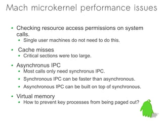 Mach microkernel performance issues

  Checking resource access permissions on system
  calls.
    Single user machines do not need to do this.

  Cache misses
    Critical sections were too large.

  Asynchronus IPC
    Most calls only need synchronus IPC.
    Synchronous IPC can be faster than asynchronous.
    Asynchronous IPC can be built on top of synchronous.

  Virtual memory
    How to prevent key processes from being paged out?
 