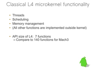 Classical L4 microkernel functionality

 •   Threads
 •   Scheduling
 •   Memory management
 •   (All other functions are implemented outside kernel)

 • API size of L4: 7 functions
    – Compare to 140 functions for Mach3
 