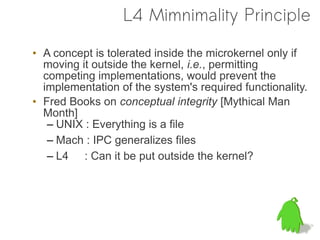 L4 Mimnimality Principle

• A concept is tolerated inside the microkernel only if
  moving it outside the kernel, i.e., permitting
  competing implementations, would prevent the
  implementation of the system's required functionality.
• Fred Books on conceptual integrity [Mythical Man
  Month]
   – UNIX : Everything is a file
   – Mach : IPC generalizes files
   – L4 : Can it be put outside the kernel?
 