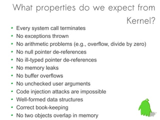 What properties do we expect from
                          Kernel?
Every system call terminates
No exceptions thrown
No arithmetic problems (e.g., overflow, divide by zero)
No null pointer de-references
No ill-typed pointer de-references
No memory leaks
No buffer overflows
No unchecked user arguments
Code injection attacks are impossible
Well-formed data structures
Correct book-keeping
No two objects overlap in memory
 