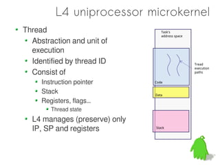 L4 uniprocessor microkernel
Thread                            Task's
                                  address space
  Abstraction and unit of
  execution
  Identified by thread ID                         Tread
                                                  execution
  Consist of                                      paths


     Instruction pointer       Code


     Stack                     Data

     Registers, flags…
        Thread state
  L4 manages (preserve) only
  IP, SP and registers         Stack
 