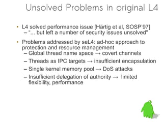 Unsolved Problems in original L4

• L4 solved performance issue [Härtig et al, SOSP’97]
   – “... but left a number of security issues unsolved"
• Problems addressed by seL4: ad-hoc approach to
  protection and resource management
   – Global thread name space → covert channels
   – Threads as IPC targets → insufficient encapsulation
   – Single kernel memory pool → DoS attacks
   – Insufficient delegation of authority → limited
     flexibility, performance
 