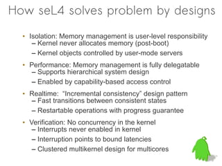 How seL4 solves problem by designs
  • Isolation: Memory management is user-level responsibility
     – Kernel never allocates memory (post-boot)
     – Kernel objects controlled by user-mode servers
  • Performance: Memory management is fully delegatable
     – Supports hierarchical system design
     – Enabled by capability-based access control
  • Realtime: “Incremental consistency” design pattern
    – Fast transitions between consistent states
    – Restartable operations with progress guarantee
  • Verification: No concurrency in the kernel
     – Interrupts never enabled in kernel
     – Interruption points to bound latencies
     – Clustered multikernel design for multicores
 