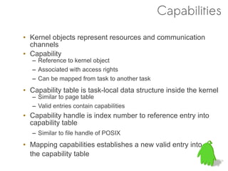 Capabilities
• Kernel objects represent resources and communication
  channels
• Capability
   – Reference to kernel object
   – Associated with access rights
   – Can be mapped from task to another task
• Capability table is task-local data structure inside the kernel
   – Similar to page table
   – Valid entries contain capabilities
• Capability handle is index number to reference entry into
  capability table
   – Similar to file handle of POSIX
• Mapping capabilities establishes a new valid entry into
  the capability table
 