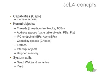 seL4 concpts
• Capabilities (Caps)
  – mediate access
• Kernel objects:
  –   Threads (thread-control blocks, TCBs)
  –   Address spaces (page table objects, PDs, Pts)
  –   IPC endpoints (EPs, AsyncEPs)
  –   Capability spaces (Cnodes)
  –   Frames
  –   Interrupt objects
  –   Untyped memory
• System calls
  – Send, Wait (and variants)
  – Yield
 