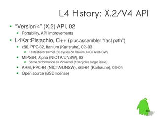 L4 History: X.2/V4 API
“Version 4” (X.2) API, 02
  Portability, API improvements
L4Ka::Pistachio, C++ (plus assembler “fast path”)
  x86, PPC-32, Itanium (Karlsruhe), 02–03
     Fastest ever kernel (36 cycles on Itanium, NICTA/UNSW)
  MIPS64, Alpha (NICTA/UNSW), 03
     Same performance as V2 kernel (100 cycles single issue)
  ARM, PPC-64 (NICTA/UNSW), x86-64 (Karlsruhe), 03–04
  Open source (BSD license)




                                                               55
 