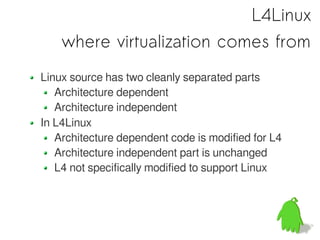 L4Linux
    where virtualization comes from
Linux source has two cleanly separated parts
   Architecture dependent
   Architecture independent
In L4Linux
   Architecture dependent code is modified for L4
   Architecture independent part is unchanged
   L4 not specifically modified to support Linux
 
