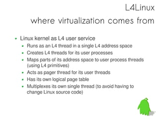 L4Linux
    where virtualization comes from
Linux kernel as L4 user service
  Runs as an L4 thread in a single L4 address space
  Creates L4 threads for its user processes
  Maps parts of its address space to user process threads
  (using L4 primitives)
  Acts as pager thread for its user threads
  Has its own logical page table
  Multiplexes its own single thread (to avoid having to
  change Linux source code)
 