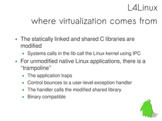L4Linux
    where virtualization comes from
The statically linked and shared C libraries are
modified
  Systems calls in the lib call the Linux kernel using IPC
For unmodified native Linux applications, there is a
“trampoline”
  The application traps
  Control bounces to a user-level exception handler
  The handler calls the modified shared library
  Binary compatible
 