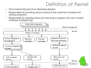 Definition of Kernel
• The fundamental part of an Operating System.
• Responsible for providing secure access to the machine’s hardware for
  various programs.
• Responsible for deciding when and how long a program can use a certain
  hardware (multiplexing).
 