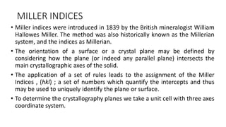 MILLER INDICES
• Miller indices were introduced in 1839 by the British mineralogist William
Hallowes Miller. The method was also historically known as the Millerian
system, and the indices as Millerian.
• The orientation of a surface or a crystal plane may be defined by
considering how the plane (or indeed any parallel plane) intersects the
main crystallographic axes of the solid.
• The application of a set of rules leads to the assignment of the Miller
Indices , (hkl) ; a set of numbers which quantify the intercepts and thus
may be used to uniquely identify the plane or surface.
• To determine the crystallography planes we take a unit cell with three axes
coordinate system.
 