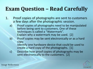 Exam Question – Read Carefully 
1. Proof copies of photographs are sent to customers 
a few days after the photographic session. 
a) Proof copies of photographs need to be manipulated 
before being sent to customers. One of these 
techniques is called a “Watermark”. 
Explain why a watermark may be used. [2] 
b) Proof copies may be sent electronically or as a hard 
copy. 
Identify one hardware device that could be used to 
create a hard copy of the photographs. [1] 
c) Describe how proof copies of photographs may be 
sent electronically to the customers. [2] 
 