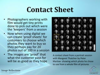 Contact Sheet 
• Photographers working with 
film would get tiny prints 
done to pick out which were 
the ‘keepers’ from a session 
• Now when using digital we 
can create ‘proof sheets’ for 
customers to choose which 
photos they want to buy so 
they perhaps pay for 20 
photos out of 100 in a session 
• The images are ‘proof’ that 
what the customer pays for 
will be as good as they hope 
A contact sheet from a portrait session 
with Margaret Thatcher by Peter 
Marlow- showing which photo he chose 
to use from a whole film of pictures 
 