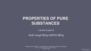 KEITH VAUGH
PROPERTIES OF PURE
SUBSTANCES
Lecture 6 (part 2)
Keith Vaugh BEng (AERO) MEng
Reference text: Chapter 4 - Fundamentals of Thermal-Fluid Sciences, 3rd Edition
Yunus A. Cengel, Robert H. Turner, John M. Cimbala
McGraw-Hill, 2008
 